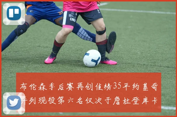 布伦森季后赛再创佳绩35平约基奇并列现役第六名仅次于詹杜登库卡