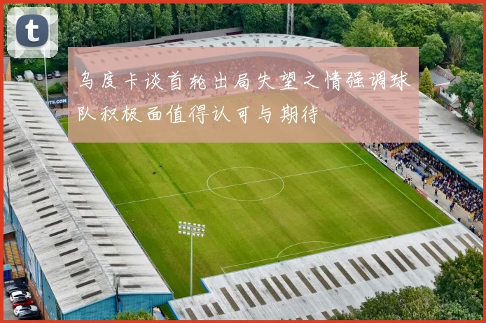 乌度卡谈首轮出局失望之情强调球队积极面值得认可与期待