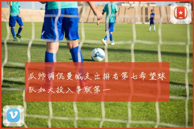 瓜帅调侃曼城支出排名第七希望球队加大投入争取第一