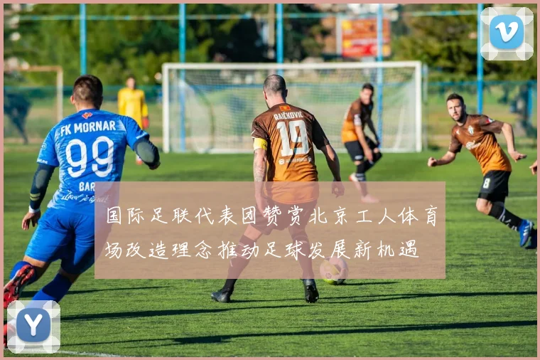 国际足联代表团赞赏北京工人体育场改造理念推动足球发展新机遇