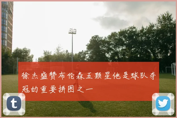 徐杰盛赞布伦森五颗星他是球队夺冠的重要拼图之一