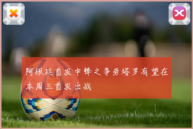 阿根廷首发中锋之争劳塔罗有望在本周三首发出战