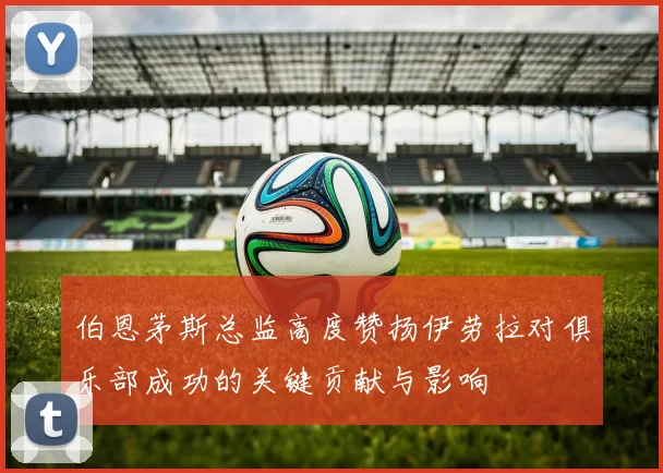 伯恩茅斯总监高度赞扬伊劳拉对俱乐部成功的关键贡献与影响