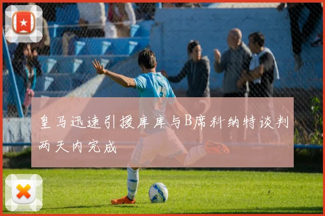 皇马迅速引援库库与B席科纳特谈判两天内完成