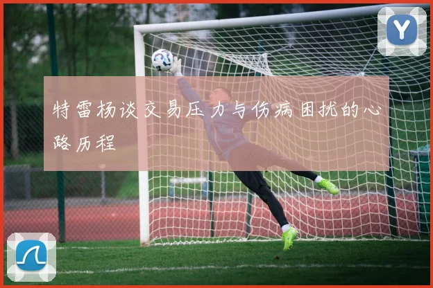 特雷杨谈交易压力与伤病困扰的心路历程