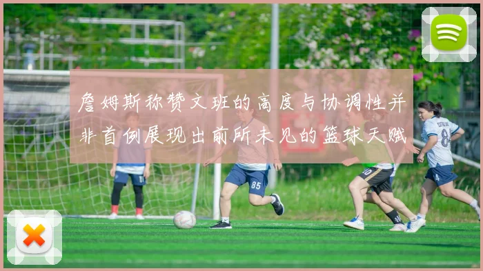詹姆斯称赞文班的高度与协调性并非首例展现出前所未见的篮球天赋