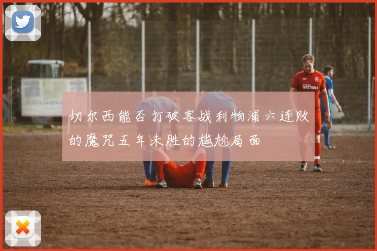 切尔西能否打破客战利物浦六连败的魔咒五年未胜的尴尬局面